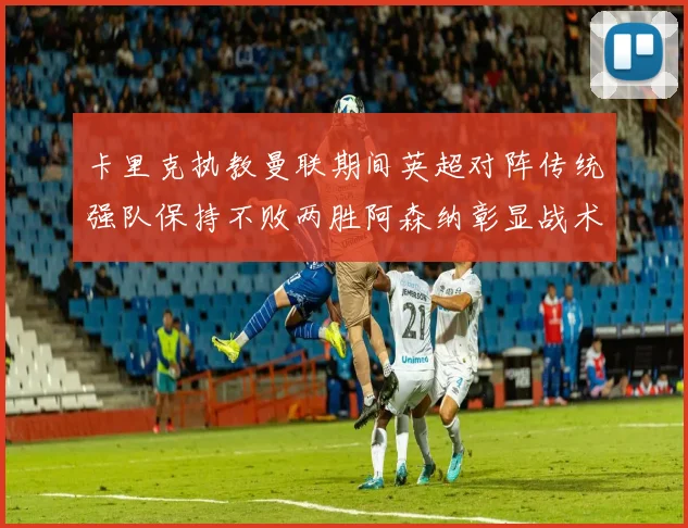 卡里克执教曼联期间英超对阵传统强队保持不败两胜阿森纳彰显战术智慧