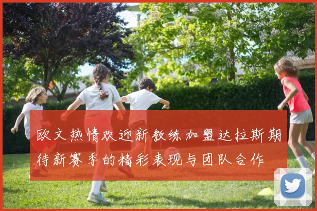 欧文热情欢迎新教练加盟达拉斯期待新赛季的精彩表现与团队合作
