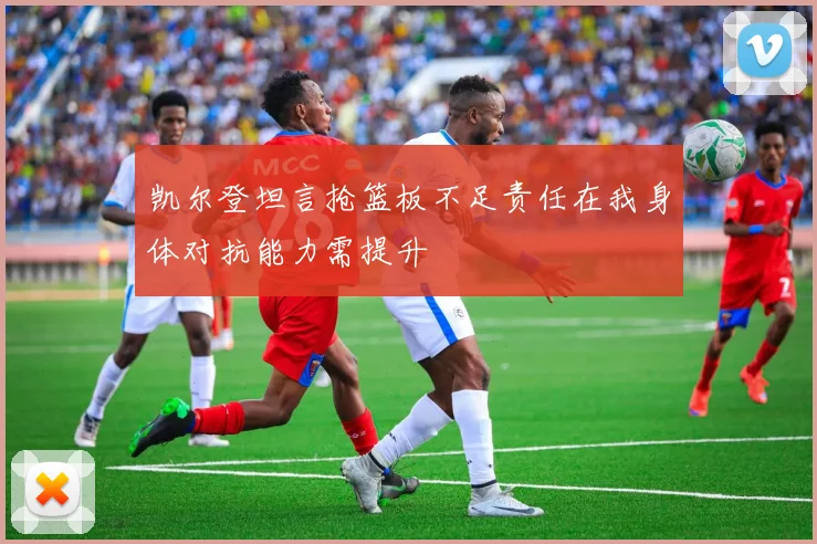 凯尔登坦言抢篮板不足责任在我身体对抗能力需提升