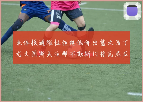 米体报道维拉拒绝低价出售大马丁尤文图斯关注那不勒斯门将瓦尼亚