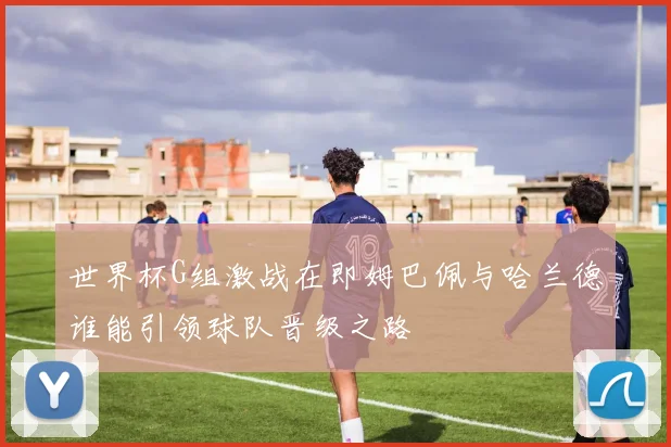 世界杯G组激战在即姆巴佩与哈兰德谁能引领球队晋级之路