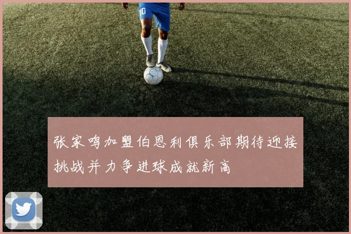 张家鸣加盟伯恩利俱乐部期待迎接挑战并力争进球成就新高