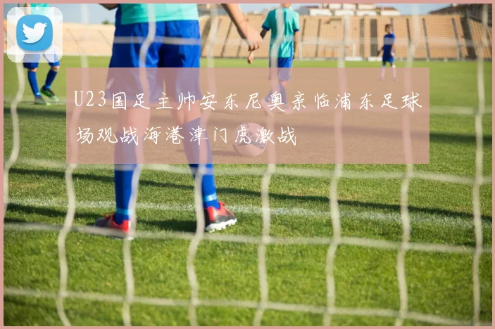 U23国足主帅安东尼奥亲临浦东足球场观战海港津门虎激战