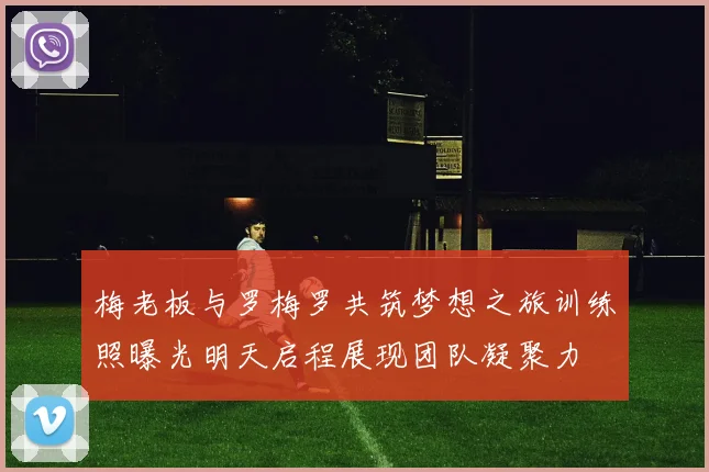 梅老板与罗梅罗共筑梦想之旅训练照曝光明天启程展现团队凝聚力