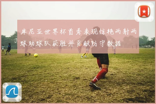 库尼亚世界杯首秀表现惊艳两射两球助球队获胜并贡献防守数据