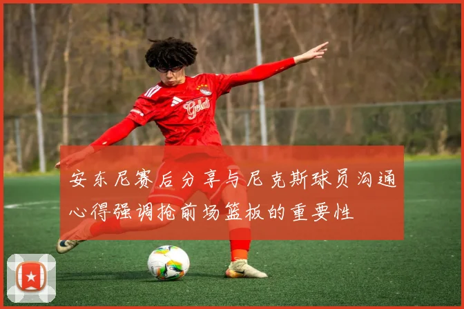 安东尼赛后分享与尼克斯球员沟通心得强调抢前场篮板的重要性