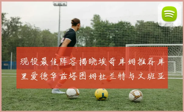 现役最佳阵容揭晓埃奇库姆推荐库里爱德华兹塔图姆杜兰特与文班亚马