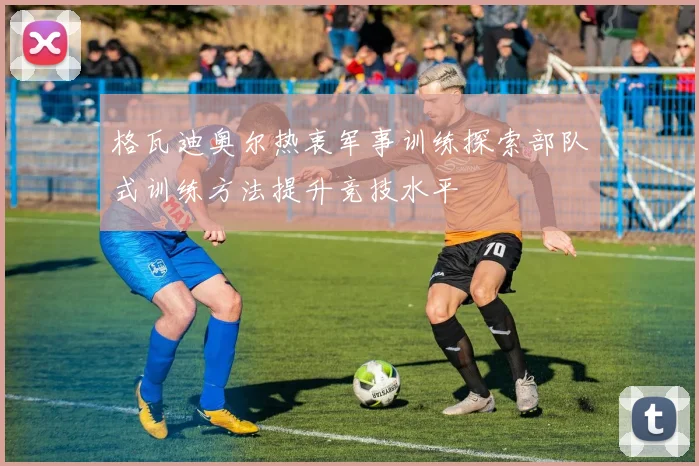格瓦迪奥尔热衷军事训练探索部队式训练方法提升竞技水平