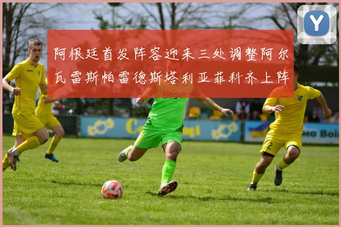 阿根廷首发阵容迎来三处调整阿尔瓦雷斯帕雷德斯塔利亚菲科齐上阵