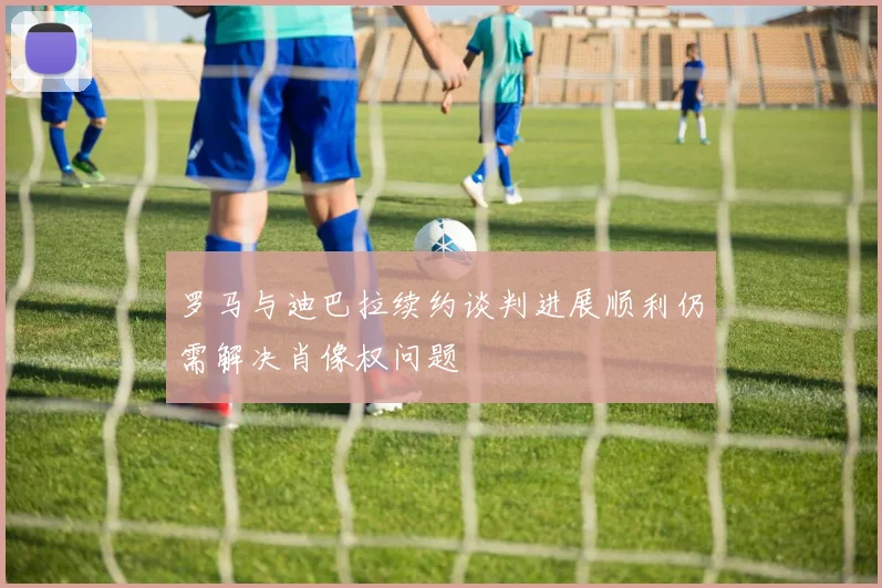 罗马与迪巴拉续约谈判进展顺利仍需解决肖像权问题