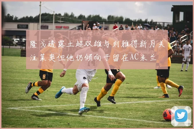 隆戈透露土超双雄与利雅得新月关注莱奥但他仍倾向于留在AC米兰